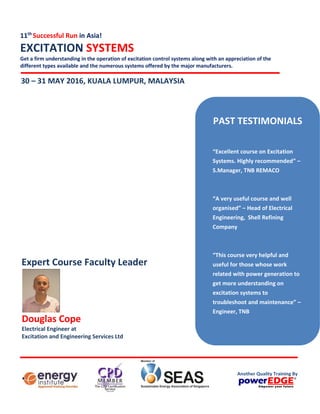 11th
Successful Run in Asia!
EXCITATION SYSTEMS
Get a firm understanding in the operation of excitation control systems along with an appreciation of the
different types available and the numerous systems offered by the major manufacturers.
30 – 31 MAY 2016, SINGAPORE
Douglas Cope
Electrical Engineer at
Excitation and Engineering Services Ltd
Expert Course Faculty Leader
PAST TESTIMONIALS
“Excellent course on Excitation
Systems. Highly recommended” –
S.Manager, TNB REMACO
“A very useful course and well
organised” – Head of Electrical
Engineering, Shell Refining
Company
“This course very helpful and
useful for those whose work
related with power generation to
get more understanding on
excitation systems to
troubleshoot and maintenance” –
Engineer, TNB
Another Quality Training By
 