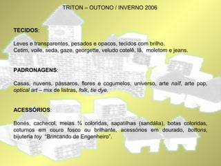 TRITON – OUTONO / INVERNO 2006 
TECIDOS: 
Leves e transparentes, pesados e opacos, tecidos com brilho. 
Cetim, voile, seda, gaze, georgette, veludo cotelê, lã, moletom e jeans. 
PADRONAGENS: 
Casas, nuvens, pássaros, flores e cogumelos, universo, arte naïf, arte pop, 
optical art – mix de listras, folk, tie dye. 
ACESSÓRIOS: 
Bonés, cachecol, meias ¾ coloridas, sapatilhas (sandália), botas coloridas, 
coturnos em couro fosco ou brilhante, acessórios em dourado, bottons, 
bijuteria toy “Brincando de Engenheiro”. 
 