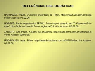 REFERÊNCIAS BIBLIOGRÁFICAS 
BARRADAS, Paula. O mundo encantado de Triton. http://www1.uol.com.br/moda 
brasil/ Acesso: 03.02.06. 
BORGES, Paulo (organizador SPFW). Triton inspira coleção em "O Pequeno Prín-cipe". 
http://spfw.uol.com.br Fotos: Agência Fotosite. Acesso: 02.02.06. 
JACINTO, Ana Paula. Frescor na passarela. http://moda.terra.com.br/spfw2006in 
verno Acesso: 02.02.06. 
RODRIGUES, Iesa. Triton. http://www.linkeditora.com.br/WFD/index.htm Acesso: 
03.02.06. 
