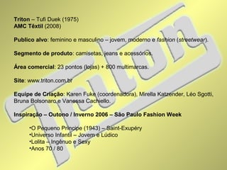 Triton – Tufi Duek (1975) 
AMC Têxtil (2008) 
Publico alvo: feminino e masculino – jovem, moderno e fashion (streetwear). 
Segmento de produto: camisetas, jeans e acessórios. 
Área comercial: 23 pontos (lojas) + 800 multimarcas. 
Site: www.triton.com.br 
Equipe de Criação: Karen Fuke (coordenadora), Mirella Katzender, Léo Sgotti, 
Bruna Bolsonaro e Vanessa Cachiello. 
Inspiração – Outono / Inverno 2006 – São Paulo Fashion Week 
•O Pequeno Príncipe (1943) – Saint-Exupéry 
•Universo Infantil – Jovem e Lúdico 
•Lolita – Ingênuo e Sexy 
•Anos 70 / 80 
 