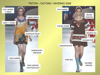 mini vestido 
c/ alças 
TRITON – OUTONO / INVERNO 2006 
regata básica 
pacthwork floral 
bota colorida 
camurça/couro 
cetim + renda 
meia estelas 
acabamento 
artesanal 
decote 
redondo 
bijuteria toy 
bordado folk 
mini vestido 
manga evasê 
passamanaria 
sandália 
colorida 
meia lisa 
 