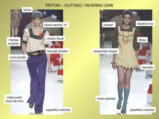 boina 
TRITON – OUTONO / INVERNO 2006 
barrado bicolor 
manga 
bufante 
cinto bicolor 
botton floral 
calça justa 
boca de sino 
blusa decote “U” 
jumper 
pespontos largos 
meia estrelas 
bijuteria toy 
blusa 
barrado 
sapatilha colorida sapatilha colorida 
 