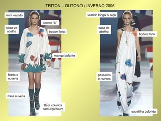 decote “U” 
casa de 
abelha botton floral 
flores e 
nuvens 
meia nuvens 
manga bufante 
mini vestido 
Bota colorida 
camurça/couro 
vestido longo c/ alça 
botton floral 
casa de 
abelha 
pássaros 
e nuvens 
sapatilha colorida 
TRITON – OUTONO / INVERNO 2006 
 