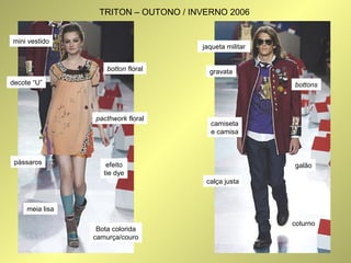 mini vestido 
decote “U” 
pássaros 
meia lisa 
botton floral 
pacthwork floral 
efeito 
tie dye 
Bota colorida 
camurça/couro 
jaqueta militar 
bottons 
gravata 
camiseta 
e camisa 
calça justa 
galão 
coturno 
TRITON – OUTONO / INVERNO 2006 
 