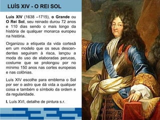 LUÍS XIV - O REI SOL 
Luís XIV (1638 –1715), o Grande ou 
O Rei Sol, seu reinado durou 72 anos 
e 110 dias sendo o mais longo da 
história de qualquer monarca europeu 
na história. 
Organizou a etiqueta da vida cortesã 
em um modelo que os seus descen-dentes 
seguiram à risca, lançou a 
moda do uso de elaboradas perucas, 
costume que se prolongou por no 
mínimo 150 anos nas cortes europeias 
e nas colônias. 
Luís XIV escolhe para emblema o Sol 
por ser o astro que dá vida a qualquer 
coisa e também o símbolo da ordem e 
da regularidade. 
I. Luís XVI, detalhe de pintura s.r. 
 