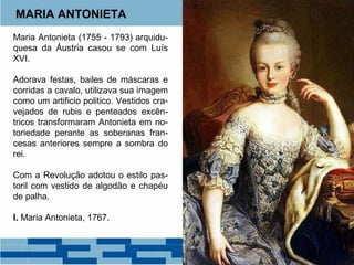 MARIA ANTONIETA 
Maria Antonieta (1755 - 1793) arquidu-quesa 
da Áustria casou se com Luís 
XVI. 
Adorava festas, bailes de máscaras e 
corridas a cavalo, utilizava sua imagem 
como um artificio politico. Vestidos cra-vejados 
de rubis e penteados excên-tricos 
transformaram Antonieta em no-toriedade 
perante as soberanas fran-cesas 
anteriores sempre a sombra do 
rei. 
Com a Revolução adotou o estilo pas-toril 
com vestido de algodão e chapéu 
de palha. 
I. Maria Antonieta, 1767. 
 