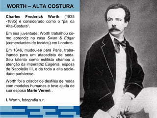 WORTH – ALTA COSTURA 
Charles Frederick Worth (1825 
-1895) é considerado como o “pai da 
Alta-Costura“. 
Em sua juventude, Worth trabalhou co-mo 
aprendiz na casa Swan & Edgar 
(comerciantes de tecidos) em Londres. 
Em 1846, mudou-se para Paris, traba-lhando 
para um atacadista de seda. 
Seu talento como estilista chamou a 
atenção da imperatriz Eugénia, esposa 
de Napoleão III, e de toda a alta socie-dade 
parisiense. 
Worth foi o criador de desfiles de moda 
com modelos humanas e teve ajuda de 
sua esposa Marie Vernet . 
I. Worth, fotografia s.r. 
 