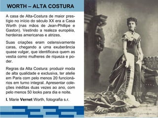 WORTH – ALTA COSTURA 
A casa de Alta-Costura de maior pres-tígio 
no início do século XX era a Casa 
Worth (nas mãos de Jean-Phillipe e 
Gaston). Vestindo a realeza européia, 
herdeiras americanas e atrizes. 
Suas criações eram ostensivamente 
caras, chegando a uma exuberância 
quase vulgar, que identificava quem as 
vestia como mulheres de riqueza e po-der. 
Regras da Alta Costura: produzir moda 
de alta qualidade e exclusiva, ter atelie 
em Paris com pelo menos 20 funcioná-rios 
em turno integral. Apresentar cole-ções 
inéditas duas vezes ao ano, com 
pelo menos 50 looks para dia e noite. 
I. Marie Vernet Worth, fotografia s.r. 
 
