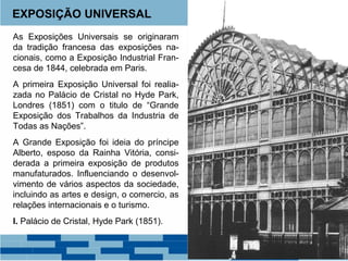 EXPOSIÇÃO UNIVERSAL 
As Exposições Universais se originaram 
da tradição francesa das exposições na-cionais, 
como a Exposição Industrial Fran-cesa 
de 1844, celebrada em Paris. 
A primeira Exposição Universal foi realia-zada 
no Palácio de Cristal no Hyde Park, 
Londres (1851) com o titulo de “Grande 
Exposição dos Trabalhos da Industria de 
Todas as Nações”. 
A Grande Exposição foi ideia do príncipe 
Alberto, esposo da Rainha Vitória, consi-derada 
a primeira exposição de produtos 
manufaturados. Influenciando o desenvol-vimento 
de vários aspectos da sociedade, 
incluindo as artes e design, o comercio, as 
relações internacionais e o turismo. 
I. Palácio de Cristal, Hyde Park (1851). 
 