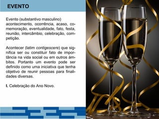 EVENTO 
Evento (substantivo masculino) 
acontecimento, ocorrência, acaso, co-memoração, 
eventualidade, fato, festa, 
reunião, intercâmbio, celebração, com-petição. 
Acontecer (latim contigescere) que sig-nifica 
ser ou constituir fato de impor-tância 
na vida social ou em outros ám-bitos. 
Portanto um evento pode ser 
definido como uma iniciativa que tenha 
objetivo de reunir pessoas para finali-dades 
diversas. 
I. Celebração do Ano Novo. 
 