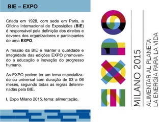 BIE – EXPO 
Criada em 1928, com sede em Paris, a 
Oficina Internacional de Exposições (BIE) 
é responsável pela definição dos direitos e 
deveres dos organizadores e participantes 
de uma EXPO. 
A missão da BIE é manter a qualidade e 
integridade das edições EXPO promoven-do 
a educação e inovação do progresso 
humano. 
As EXPO podem ter um tema especializa-do 
ou universal com duração de 03 a 06 
meses, seguindo todas as regras determi-nadas 
pela BIE. 
I. Expo Milano 2015, tema: alimentação. 
 