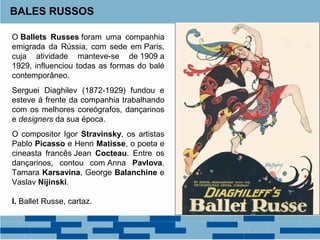 BALES RUSSOS 
O Ballets Russes foram uma companhia 
emigrada da Rússia, com sede em Paris, 
cuja atividade manteve-se de 1909 a 
1929, influenciou todas as formas do balé 
contemporâneo. 
Serguei Diaghilev (1872-1929) fundou e 
esteve à frente da companhia trabalhando 
com os melhores coreógrafos, dançarinos 
e designers da sua época. 
O compositor Igor Stravinsky, os artistas 
Pablo Picasso e Henri Matisse, o poeta e 
cineasta francês Jean Cocteau. Entre os 
dançarinos, contou com Anna Pavlova, 
Tamara Karsavina, George Balanchine e 
Vaslav Nijinski. 
I. Ballet Russe, cartaz. 
 
