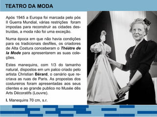 TEATRO DA MODA 
Após 1945 a Europa foi marcada pelo pós 
II Guerra Mundial, várias restrições foram 
impostas para reconstruir as cidades des-truídas, 
a moda não foi uma exceção. 
Numa época em que não havia condições 
para os tradicionais desfiles, os criadores 
de Alta Costura conceberam o Théàtre de 
la Mode para apresentarem as suas cole-ções. 
Estes manequins, com 1/3 do tamanho 
natural, dispostos em um palco criado pelo 
artista Christian Bérard, o cenário que re-criava 
as ruas de Paris. As propostas dos 
costureiros foram apresentadas aos seus 
clientes e ao grande publico no Musée dês 
Arts Décoratifs (Louvre). 
I. Manequins 70 cm, s.r. 
 