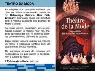 TEATRO DA MODA 
As criações dos principais estilistas po-diam 
ser vistas na exposição, nomes co-mo 
Balenciaga, Balmain, Dior, Fath, 
Givenchy assinaram peças em miniatura 
com a mesma qualidade dos padrões da 
Haute Couture. 
As peças intimas, acessórios, jóias e pen-teados 
seguiam o mesmo rigor nas cria-ções 
apresentadas em 13 cenários distin-tos 
conformo o uso diário ou de ocasião. 
Cada maison poderia realizar no máximo 
05 looks, a exposição contava com um 
total de mais de 200 modelos. 
Os ingressos serviam de recursos aos 
necessitados do pós guerra e revitaliza-ram 
a cultura de moda. 
I. Théatre de la Mode, livro, s.r. 
 