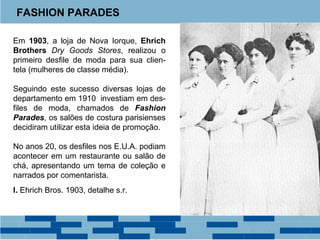 FASHION PARADES 
Em 1903, a loja de Nova Iorque, Ehrich 
Brothers Dry Goods Stores, realizou o 
primeiro desfile de moda para sua clien-tela 
(mulheres de classe média). 
Seguindo este sucesso diversas lojas de 
departamento em 1910 investiam em des-files 
de moda, chamados de Fashion 
Parades, os salões de costura parisienses 
decidiram utilizar esta ideia de promoção. 
No anos 20, os desfiles nos E.U.A. podiam 
acontecer em um restaurante ou salão de 
chá, apresentando um tema de coleção e 
narrados por comentarista. 
I. Ehrich Bros. 1903, detalhe s.r. 
 