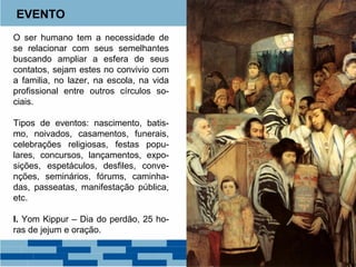 EVENTO 
O ser humano tem a necessidade de 
se relacionar com seus semelhantes 
buscando ampliar a esfera de seus 
contatos, sejam estes no convivio com 
a familia, no lazer, na escola, na vida 
profissional entre outros círculos so-ciais. 
Tipos de eventos: nascimento, batis-mo, 
noivados, casamentos, funerais, 
celebrações religiosas, festas popu-lares, 
concursos, lançamentos, expo-sições, 
espetáculos, desfiles, conve-nções, 
seminários, fórums, caminha-das, 
passeatas, manifestação pública, 
etc. 
I. Yom Kippur – Dia do perdão, 25 ho-ras 
de jejum e oração. 
 