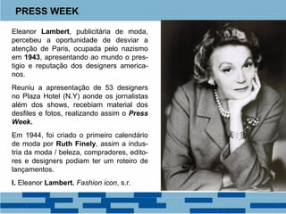 PRESS WEEK 
Eleanor Lambert, publicitária de moda, 
percebeu a oportunidade de desviar a 
atenção de Paris, ocupada pelo nazismo 
em 1943, apresentando ao mundo o pres-tigio 
e reputação dos designers america-nos. 
Reuniu a apresentação de 53 designers 
no Plaza Hotel (N.Y) aonde os jornalistas 
além dos shows, recebiam material dos 
desfiles e fotos, realizando assim o Press 
Week. 
Em 1944, foi criado o primeiro calendário 
de moda por Ruth Finely, assim a indus-tria 
da moda / beleza, compradores, edito-res 
e designers podiam ter um roteiro de 
lançamentos. 
I. Eleanor Lambert. Fashion icon, s.r. 
 