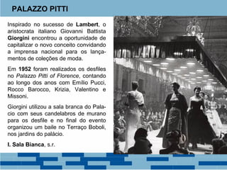 PALAZZO PITTI 
Inspirado no sucesso de Lambert, o 
aristocrata italiano Giovanni Battista 
Giorgini encontrou a oportunidade de 
capitalizar o novo conceito convidando 
a imprensa nacional para os lança-mentos 
de coleções de moda. 
Em 1952 foram realizados os desfiles 
no Palazzo Pitti of Florence, contando 
ao longo dos anos com Emílio Pucci, 
Rocco Barocco, Krizia, Valentino e 
Missoni. 
Giorgini utilizou a sala branca do Pala-cio 
com seus candelabros de murano 
para os desfile e no final do evento 
organizou um baile no Terraço Boboli, 
nos jardins do palácio. 
I. Sala Bianca, s.r. 
 