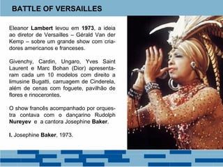 BATTLE OF VERSAILLES 
Eleanor Lambert levou em 1973, a ideia 
ao diretor de Versailles – Gérald Van der 
Kemp – sobre um grande show com cria-dores 
americanos e franceses. 
Givenchy, Cardin, Ungaro, Yves Saint 
Laurent e Marc Bohan (Dior) apresenta-ram 
cada um 10 modelos com direito a 
limusine Bugatti, carruagem de Cinderela, 
além de cenas com foguete, pavilhão de 
flores e rinocerontes. 
O show francês acompanhado por orques-tra 
contava com o dançarino Rudolph 
Nureyev e a cantora Josephine Baker. 
I. Josephine Baker, 1973. 
 