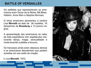 BATTLE OF VERSAILLES 
Os estilistas que representavam os ame-ricanos 
eram Oscar de la Renta, Bill Blass, 
Halston, Anne Klein e Stephen Burrows. 
O show americano apresentou a cantora 
Lisa Minnelli ao lado de 36 modelos, 10 
dançarinos da Broadway e 12 jovens ne-gras. 
A apresentação dos americanos se valeu 
de toda experiência com espetáculos mis-turando 
dança, magia, sensualidade e 
moda levando a platéia a loucura. 
Os franceses ainda eram clássicos demais 
e os americanos descobriram que podiam 
acreditar em seu estilo de criação. 
I. Lisa Minnelli, 1973. 
 