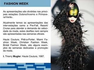 FASHION WEEK 
As apresentações são divididas nas princi-pais 
estações Outono/Inverno e Primave-ra/ 
Verão. 
Atualmente temos as apresentações das 
inter-estações como a Pre-Fall, Resort/ 
Cruise para atender a demanda da veloci-dade 
da moda, estes desfiles nem sempre 
são apresentadas nas semanas oficiais. 
Haute Couture, Prêt-a-Porter, Miami Fa-shion 
Week, Christian Fashion Week, 
Bridal Fashion Week, são alguns exem-plos 
de semanas dedicadas a promoção 
da moda. 
I. Thierry Mugler. Haute Couture, 1987. 
 