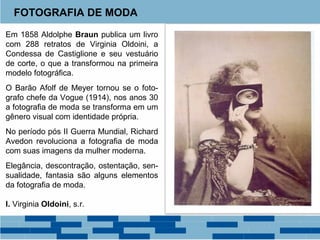 FOTOGRAFIA DE MODA 
Em 1858 Aldolphe Braun publica um livro 
com 288 retratos de Virginia Oldoini, a 
Condessa de Castiglione e seu vestuário 
de corte, o que a transformou na primeira 
modelo fotográfica. 
O Barão Afolf de Meyer tornou se o foto-grafo 
chefe da Vogue (1914), nos anos 30 
a fotografia de moda se transforma em um 
gênero visual com identidade própria. 
No período pós II Guerra Mundial, Richard 
Avedon revoluciona a fotografia de moda 
com suas imagens da mulher moderna. 
Elegância, descontração, ostentação, sen-sualidade, 
fantasia são alguns elementos 
da fotografia de moda. 
I. Virginia Oldoini, s.r. 
 