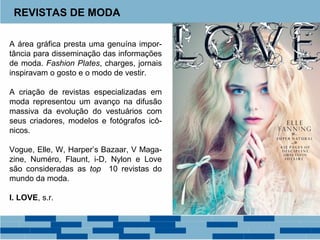 REVISTAS DE MODA 
A área gráfica presta uma genuína impor-tância 
para disseminação das informações 
de moda. Fashion Plates, charges, jornais 
inspiravam o gosto e o modo de vestir. 
A criação de revistas especializadas em 
moda representou um avanço na difusão 
massiva da evolução do vestuários com 
seus criadores, modelos e fotógrafos icô-nicos. 
Vogue, Elle, W, Harper’s Bazaar, V Maga-zine, 
Numéro, Flaunt, i-D, Nylon e Love 
são consideradas as top 10 revistas do 
mundo da moda. 
I. LOVE, s.r. 
 