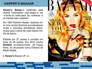 HARPER’S BAZAAR 
Harper’s Bazaar é publicada pela 
Hearst Corporation cujo slogan é ser 
“a fonte de estilo para as mulheres e 
as mentes bem vestidas”. 
Em 1867 Fletcher Harper, resolveu cri-ar 
uma revista feminina que abordasse 
moda e assuntos domésticos direci-onada 
para a dona de casa classe mé-dia 
da época. 
Editada em 27 países e vendida em 
mais de 90 países. Em 2012, Carine 
Roitfeld, ex-editora-chefe da Vogue 
Paris, foi anunciada como Diretora de 
Moda Global. 
I. Harper’s Bazaar JP, s.r. 
 