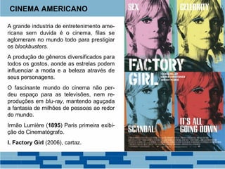CINEMA AMERICANO 
A grande industria de entretenimento ame-ricana 
sem duvida é o cinema, filas se 
aglomeram no mundo todo para prestigiar 
os blockbusters. 
A produção de gêneros diversificados para 
todos os gostos, aonde as estrelas podem 
influenciar a moda e a beleza através de 
seus personagens. 
O fascinante mundo do cinema não per-deu 
espaço para as televisões, nem re-produções 
em blu-ray, mantendo aguçada 
a fantasia de milhões de pessoas ao redor 
do mundo. 
Irmão Lumière (1895) Paris primeira exibi-ção 
do Cinematógrafo. 
I. Factory Girl (2006), cartaz. 
 