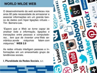 WORLD WILDE WEB 
O desenvolvimento da web aconteceu nos 
anos 80 pela necessidade de armazenar e 
associar informações em um grande ban-co 
de dados com hiper ligações virtuais – 
Tim Berners-Lee. 
“Espero que a Web se torne capaz de 
analisar toda a informação, ligações e 
transações entre pessoas e computado-res... 
tem que de inventar uma Web se-mântica 
aonde máquinas falam com 
máquinas.” WEB 2.0 
As redes virtuais interligam pessoas e in-formações 
em um emaranhado grupo de 
tendências sociais. 
I. Pluralidade da Redes Sociais, s.r. 
 