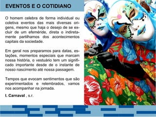 EVENTOS E O COTIDIANO 
O homem celebra de forma individual ou 
coletiva eventos das mais diversas ori-gens, 
mesmo que haja o desejo de se ex-cluir 
de um efeméride, direta o indireta-mente 
partilhamos dos acontecimentos 
capitais da sociedade. 
Em geral nos preparamos para datas, es-tações, 
momentos especiais que marcam 
nossa história, o vestuário tem um signifi-cado 
importante desde de o instante de 
nosso nascimento até nossa passagem. 
Tempos que evocam sentimentos que são 
experimentados e relembrados, vamos 
nos acompanhar na jornada. 
I. Carnaval , s.r. 
 