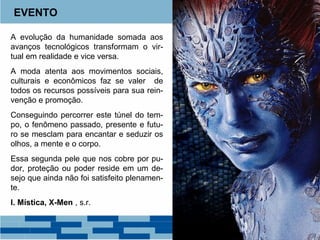 EVENTO 
A evolução da humanidade somada aos 
avanços tecnológicos transformam o vir-tual 
em realidade e vice versa. 
A moda atenta aos movimentos sociais, 
culturais e econômicos faz se valer de 
todos os recursos possíveis para sua rein-venção 
e promoção. 
Conseguindo percorrer este túnel do tem-po, 
o fenômeno passado, presente e futu-ro 
se mesclam para encantar e seduzir os 
olhos, a mente e o corpo. 
Essa segunda pele que nos cobre por pu-dor, 
proteção ou poder reside em um de-sejo 
que ainda não foi satisfeito plenamen-te. 
I. Mística, X-Men , s.r. 
 