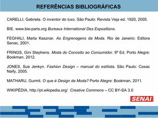 REFERÊNCIAS BIBLIOGRÁFICAS 
CARELLI, Gabriela. O inventor do luxo. São Paulo: Revista Veja ed. 1920, 2005. 
BIE. www.bie-paris.org Bureaux International Des Expositions. 
FEGHALI, Marta Kasznar. As Engrenagens da Moda. Rio de Janeiro: Editora 
Senac, 2001. 
FRINGS, Gini Stephens. Moda do Conceito ao Consumidor. 9ª Ed. Porto Alegre: 
Bookman, 2012. 
JONES, Sue Jenkyn. Fashion Design – manual do estilista. São Paulo: Cosac 
Naify, 2005. 
MATHARU, Gurmit. O que é Design de Moda? Porto Alegre: Bookman, 2011. 
WIKIPÉDIA. http://pt.wikipedia.org/ Creative Commons – CC BY-SA 3.0 

