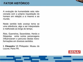 FATOR HISTÓRICO 
A evolução da humanidade esta rela-cionada 
com a própria inquietação do 
homem em relação a si mesmo e ao 
mundo. 
Neste sentido todo avanço torna se 
uma referência, algo a ser interpretado 
e melhorado ao longo do tempo. 
Reis, Guerreiros, Sacerdotes, Heróis e 
Déspotas entre outros personagens 
influenciaram o percurso destas trans-formações 
em diversos sentidos. 
I. Cleopatra VII Philopator. Museu do 
Louvre, Paris FR. 
 