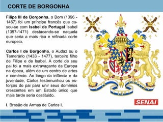 CORTE DE BORGONHA 
Filipe III de Borgonha, o Bom (1396 - 
1467) foi um príncipe francês que ca-sou- 
se com Isabel de Portugal Isabel 
(1397-1471) destacando-se naquela 
que seria a mais rica e refinada corte 
europeia. 
Carlos I de Borgonha, o Audaz ou o 
Temerário (1433 - 1477), terceiro filho 
de Filipe e de Isabel. A corte de seu 
pai foi a mais extravagante da Europa 
na época, além de um centro de artes 
e comércio. Ao longo da infância e da 
juventude, Carlos testemunhou os es-forços 
do pai para unir seus domínios 
crescentes em um Estado único que 
mais tarde seria destituido. 
I. Brasão de Armas de Carlos I. 
 