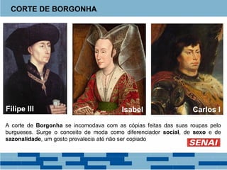 CORTE DE BORGONHA 
Filipe III Isabel Carlos I 
A corte de Borgonha se incomodava com as cópias feitas das suas roupas pelo 
burgueses. Surge o conceito de moda como diferenciador social, de sexo e de 
sazonalidade, um gosto prevalecia até não ser copiado 
 
