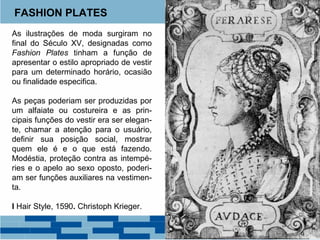 FASHION PLATES 
As ilustrações de moda surgiram no 
final do Século XV, designadas como 
Fashion Plates tinham a função de 
apresentar o estilo apropriado de vestir 
para um determinado horário, ocasião 
ou finalidade especifica. 
As peças poderiam ser produzidas por 
um alfaiate ou costureira e as prin-cipais 
funções do vestir era ser elegan-te, 
chamar a atenção para o usuário, 
definir sua posição social, mostrar 
quem ele é e o que está fazendo. 
Modéstia, proteção contra as intempé-ries 
Filipe III Isabel Carlos I 
e o apelo ao sexo oposto, poderi-am 
ser funções auxiliares na vestimen-ta. 
I Hair Style, 1590. Christoph Krieger. 
 