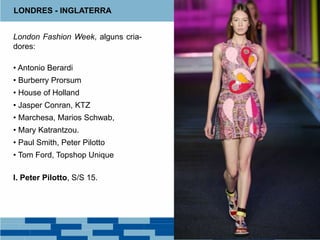 LONDRES - INGLATERRA
London Fashion Week, alguns cria-
dores:
• Antonio Berardi
• Burberry Prorsum
• House of Holland
• Jasper Conran, KTZ
• Marchesa, Marios Schwab,
• Mary Katrantzou.
• Paul Smith, Peter Pilotto
• Tom Ford, Topshop Unique
I. Peter Pilotto, S/S 15.
 