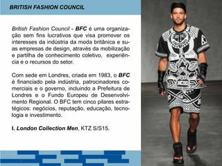British Fashion Council - BFC é uma organiza-
ção sem fins lucrativos que visa promover os
interesses da indústria da moda britânica e su-
as empresas de design, através da mobilização
e partilha de conhecimento coletivo, experiên-
cia e o recursos do setor.
Com sede em Londres, criada em 1983, o BFC
é financiado pela indústria, patrocinadores co-
merciais e o governo, incluindo a Prefeitura de
Londres e o Fundo Europeu de Desenvolvi-
mento Regional. O BFC tem cinco pilares estra-
tégicos: negócios, reputação, educação, tecno-
logia e investimento.
I. London Collection Men, KTZ S/S15.
BRITISH FASHION COUNCIL
 