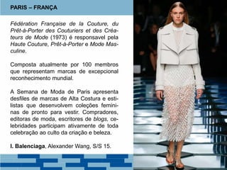 Fédération Française de la Couture, du
Prêt-à-Porter des Couturiers et des Créa-
teurs de Mode (1973) é responsavel pela
Haute Couture, Prêt-à-Porter e Mode Mas-
culine.
Composta atualmente por 100 membros
que representam marcas de excepcional
reconhecimento mundial.
A Semana de Moda de Paris apresenta
desfiles de marcas de Alta Costura e esti-
listas que desenvolvem coleções femini-
nas de pronto para vestir. Compradores,
editoras de moda, escritores de blogs, ce-
lebridades participam ativamente de toda
celebração ao culto da criação e beleza.
I. Balenciaga, Alexander Wang, S/S 15.
PARIS – FRANÇA
 