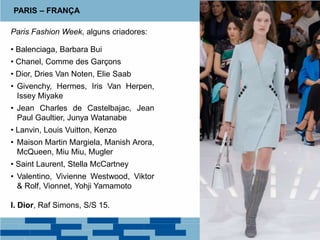 Paris Fashion Week, alguns criadores:
• Balenciaga, Barbara Bui
• Chanel, Comme des Garçons
• Dior, Dries Van Noten, Elie Saab
• Givenchy, Hermes, Iris Van Herpen,
Issey Miyake
• Jean Charles de Castelbajac, Jean
Paul Gaultier, Junya Watanabe
• Lanvin, Louis Vuitton, Kenzo
• Maison Martin Margiela, Manish Arora,
McQueen, Miu Miu, Mugler
• Saint Laurent, Stella McCartney
• Valentino, Vivienne Westwood, Viktor
& Rolf, Vionnet, Yohji Yamamoto
I. Dior, Raf Simons, S/S 15.
PARIS – FRANÇA
 