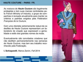 As maisons de Haute Couture são legalmente
protegidas e tem suas marcas controladas pe-
lo French Ministry of Industry, o grupo de com-
panhias é revisado anualmente para manter os
critérios e padrões exigidos pela Fédération
Française de la Couture.
Com uma clientela extremamente reduzi-da os
desfiles de Haute Couture representam um la-
boratorio de criação que expressam a genia-
lidade e estilo dos grandes nomes da moda.
Eventualmente são convidados criadores que
não desfilam permanentemente nas semanas
de Haute Couture, mas tem seu trabalho reco-
nhecido pela Federação.
I. Schiaparelli, Marco Zanini, Fall 2014
HAUTE COUTURE – PARIS / FR.
 