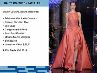 Haute Couture, alguns criadores:
• Adeline André, Atelier Versace
• Chanel, Christian Dior,
• Elie Saab
• Giorgio Armani Privé
• Jean Paul Gaultier
• Maison Martin Margiela
• Schiaparelli
• Valentino, Viktor & Rolf
I. Elie Saab, Fall 2014.
HAUTE COUTURE – PARIS / FR.
 