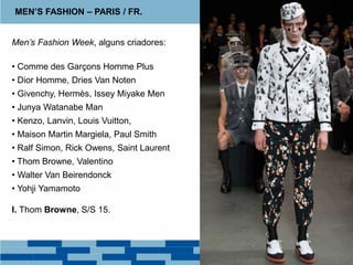 MEN’S FASHION – PARIS / FR.
Men’s Fashion Week, alguns criadores:
• Comme des Garçons Homme Plus
• Dior Homme, Dries Van Noten
• Givenchy, Hermès, Issey Miyake Men
• Junya Watanabe Man
• Kenzo, Lanvin, Louis Vuitton,
• Maison Martin Margiela, Paul Smith
• Ralf Simon, Rick Owens, Saint Laurent
• Thom Browne, Valentino
• Walter Van Beirendonck
• Yohji Yamamoto
I. Thom Browne, S/S 15.
 