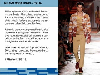 Milão apresenta sua tradicional Sema-
na de Moda Masculina, assim como
Paris e Londres, a Camera Nazionale
della Moda Italiana estabelece as re-
gras e o calendário dos desfiles.
Além do grande comprometimento dos
representantes governamentais, cen-
tros reguladores, patrocinadores e par-
ceiros estimulam a continuidade e a
tradição das capitais de moda.
Sponsors: American Express, Canon,
DHL, ebay, Lavazza, Mercedes-Benz,
Samsung Galaxy, Swatch,
I. Missioni, S/S 15.
MILANO MODA UOMO – ITÁLIA
 
