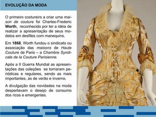 O primeiro costureiro a criar uma mai-
son de couture foi Charles-Frederic
Worth, reconhecido por ter a idéia de
realizar a apresentação de seus mo-
delos em desfiles com manequins.
Em 1868, Worth fundou o sindicato ou
associação das maisons de Haute
Couture de Paris – a Chambre Syndi-
cale de la Couture Parisienne.
Após a II Guerra Mundial as apresen-
tações das coleções se tornaram pe-
riódicas e regulares, sendo as mais
importantes, as de verão e inverno.
A divulgação das novidades na moda
despertavam o desejo de consumo
dos ricos e emergentes.
EVOLUÇÃO DA MODA
 