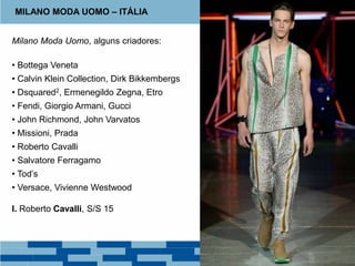 Milano Moda Uomo, alguns criadores:
• Bottega Veneta
• Calvin Klein Collection, Dirk Bikkembergs
• Dsquared2, Ermenegildo Zegna, Etro
• Fendi, Giorgio Armani, Gucci
• John Richmond, John Varvatos
• Missioni, Prada
• Roberto Cavalli
• Salvatore Ferragamo
• Tod’s
• Versace, Vivienne Westwood
I. Roberto Cavalli, S/S 15
MILANO MODA UOMO – ITÁLIA
 