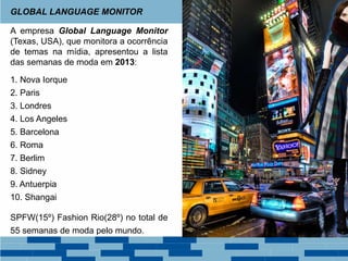 A empresa Global Language Monitor
(Texas, USA), que monitora a ocorrência
de temas na mídia, apresentou a lista
das semanas de moda em 2013:
1. Nova Iorque
2. Paris
3. Londres
4. Los Angeles
5. Barcelona
6. Roma
7. Berlim
8. Sidney
9. Antuerpia
10. Shangai
SPFW(15º) Fashion Rio(28º) no total de
55 semanas de moda pelo mundo.
GLOBAL LANGUAGE MONITOR
 