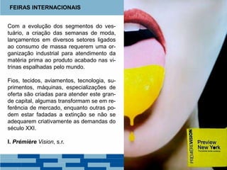 Com a evolução dos segmentos do ves-
tuário, a criação das semanas de moda,
lançamentos em diversos setores ligados
ao consumo de massa requerem uma or-
ganização industrial para atendimento da
matéria prima ao produto acabado nas vi-
trinas espalhadas pelo mundo.
Fios, tecidos, aviamentos, tecnologia, su-
primentos, máquinas, especializações de
oferta são criadas para atender este gran-
de capital, algumas transformam se em re-
ferência de mercado, enquanto outras po-
dem estar fadadas a extinção se não se
adequarem criativamente as demandas do
século XXI.
I. Prémière Vision, s.r.
FEIRAS INTERNACIONAIS
 