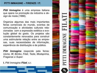 Pitti Immagine é uma empresa italiana
que opera na promoção da indústria e de-
sign de moda (1988).
Organiza algumas das mais importantes
feiras comerciais do mundo, eventos de
comunicação e atividades culturais rela-
cionadas com a expressão estética e evo-
lução global do gosto. Os projetos são
constantemente renovados para construir
uma estimulante relação entre as empre-
sas, suas necessidades de informação,
experiência de distribuição e de público.
Pitti Immagine responde pela feiras:
Uomo, W, Bimbo, Filati, Taste, Modaprima,
Fraganze e Super.
I. Pitti Immagine Filati, s.r.
PITTI IMMAGINE – FIRENZE / IT.
 